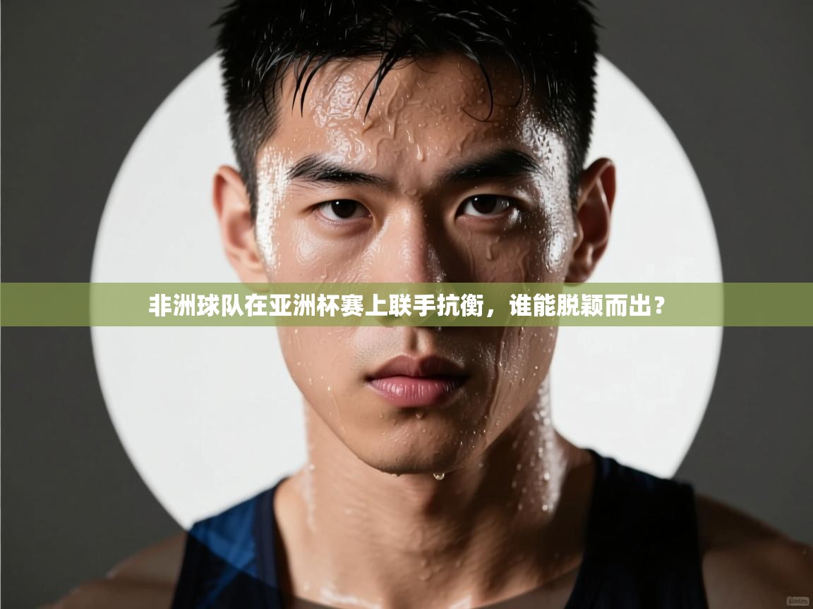 非洲球队在亚洲杯赛上联手抗衡，谁能脱颖而出？  第1张