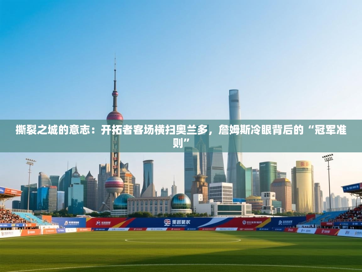 撕裂之城的意志:开拓者客场横扫奥兰多,詹姆斯冷眼背后的“冠军准则” 第2张