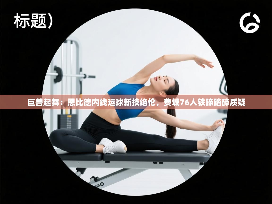 巨兽起舞：恩比德内线运球新技绝伦，费城76人铁蹄踏碎质疑  第2张