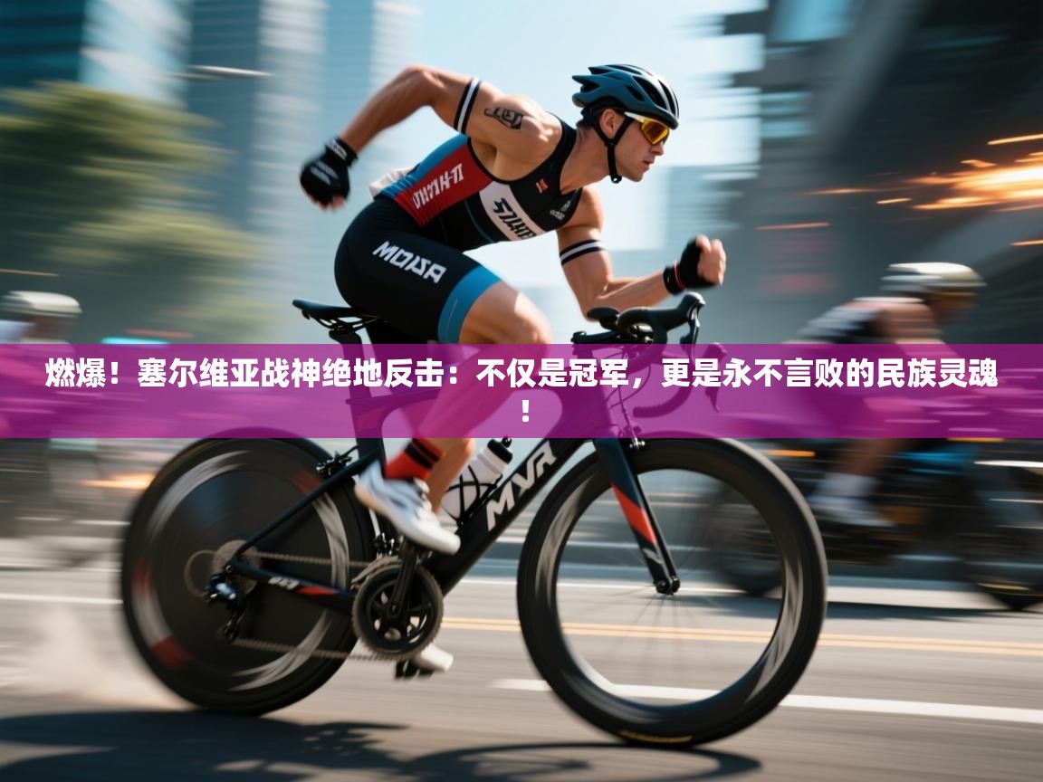 燃爆!塞尔维亚战神绝地反击:不仅是冠军,更是永不言败的民族灵魂! 第2张