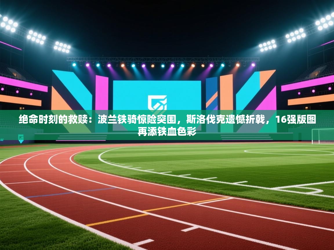 绝命时刻的救赎：波兰铁骑惊险突围，斯洛伐克遗憾折戟，16强版图再添铁血色彩